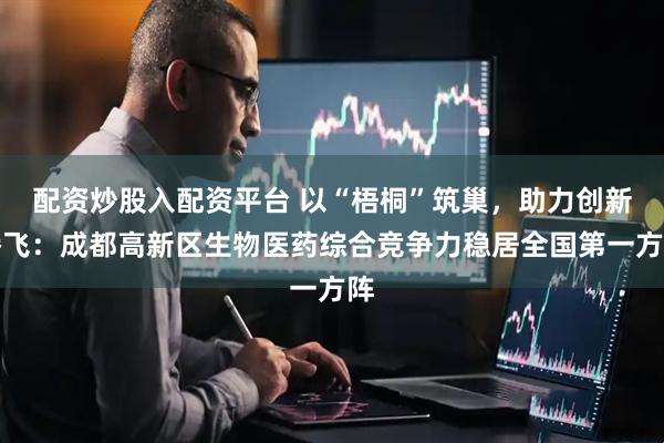 配资炒股入配资平台 以“梧桐”筑巢，助力创新腾飞：成都高新区生物医药综合竞争力稳居全国第一方阵