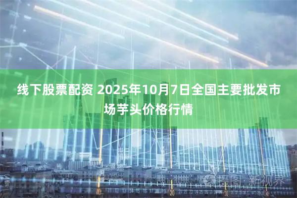 线下股票配资 2025年10月7日全国主要批发市场芋头价格行情