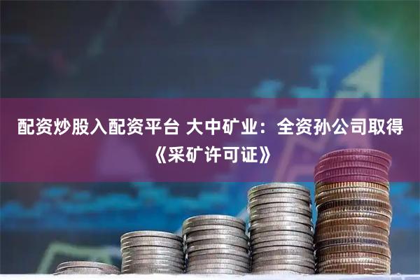 配资炒股入配资平台 大中矿业：全资孙公司取得《采矿许可证》