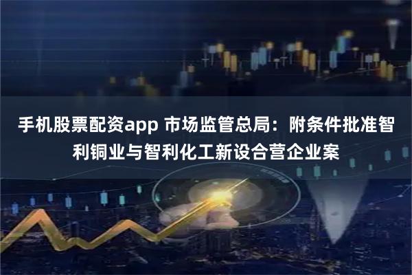 手机股票配资app 市场监管总局：附条件批准智利铜业与智利化工新设合营企业案