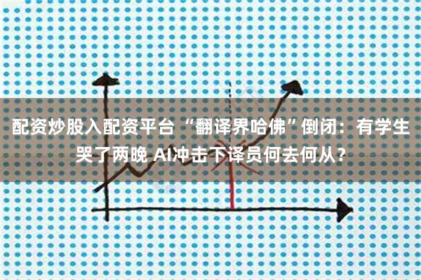配资炒股入配资平台 “翻译界哈佛”倒闭：有学生哭了两晚 AI冲击下译员何去何从？