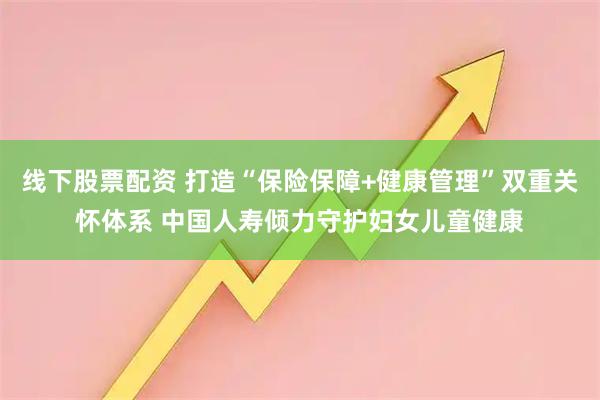 线下股票配资 打造“保险保障+健康管理”双重关怀体系 中国人寿倾力守护妇女儿童健康