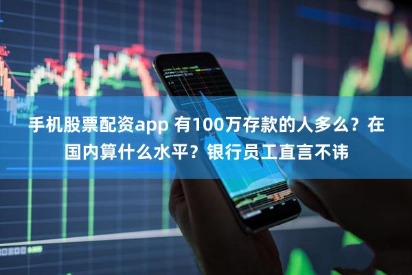 手机股票配资app 有100万存款的人多么？在国内算什么水平？银行员工直言不讳