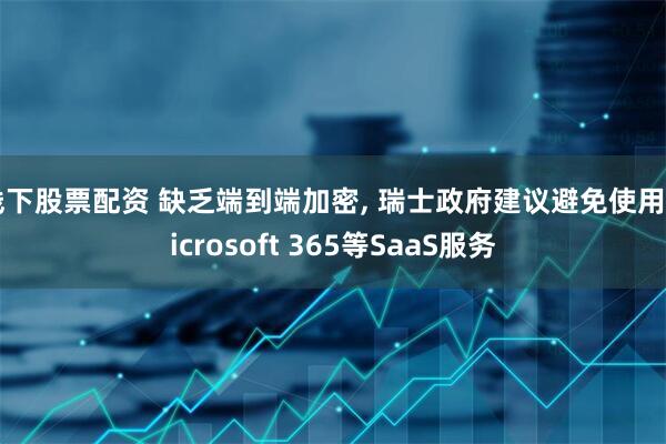 线下股票配资 缺乏端到端加密, 瑞士政府建议避免使用Microsoft 365等SaaS服务