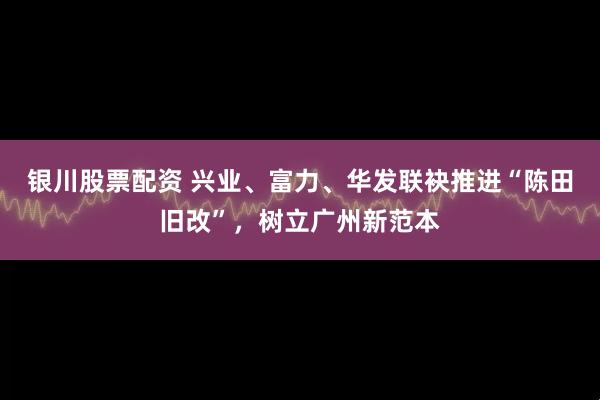 银川股票配资 兴业、富力、华发联袂推进“陈田旧改”，树立广州新范本