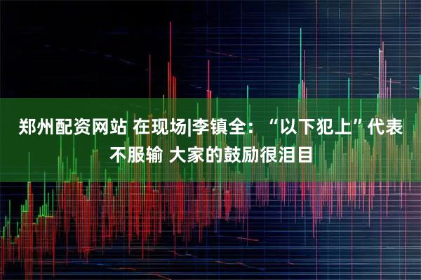 郑州配资网站 在现场|李镇全:“以下犯上”代表不服输 大家的鼓励很泪目
