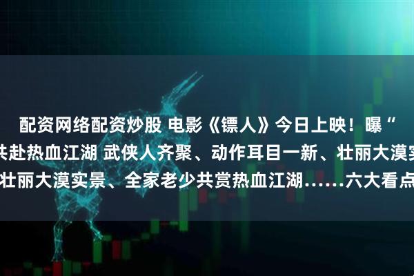 配资网络配资炒股 电影《镖人》今日上映！曝“再出山”特辑 邀全家共赴热血江湖 武侠人齐聚、动作耳目一新、壮丽大漠实景、全家老少共赏热血江湖……六大看点解锁开年武林盛宴