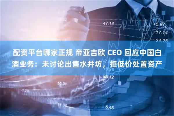 配资平台哪家正规 帝亚吉欧 CEO 回应中国白酒业务:未讨论出售水井坊,拒低价处置资产