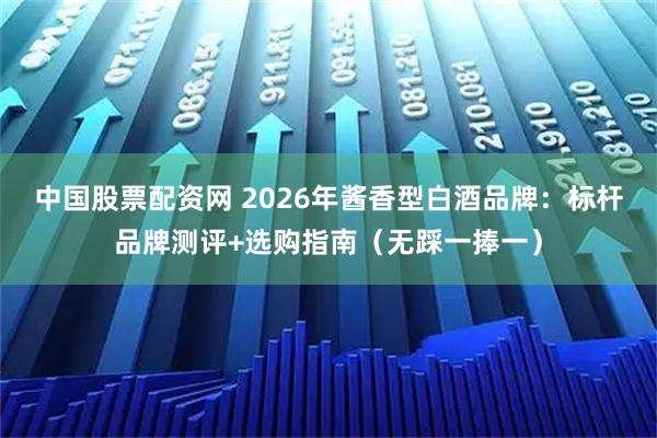 中国股票配资网 2026年酱香型白酒品牌:标杆品牌测评+选购指南(无踩一捧一)