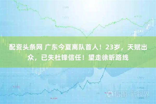 配资头条网 广东今夏离队首人!23岁,天赋出众,已失杜锋信任!望走徐昕路线