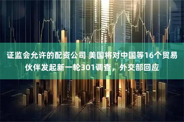 证监会允许的配资公司 美国将对中国等16个贸易伙伴发起新一轮301调查,外交部回应