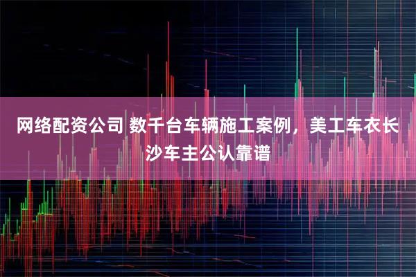 网络配资公司 数千台车辆施工案例,美工车衣长沙车主公认靠谱