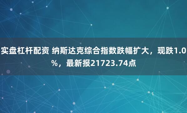 实盘杠杆配资 纳斯达克综合指数跌幅扩大，现跌1.0%，最新报21723.74点