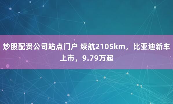 炒股配资公司站点门户 续航2105km，比亚迪新车上市，9.79万起