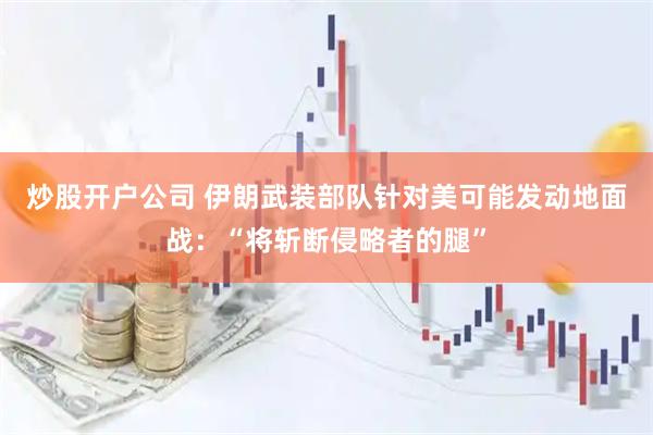 炒股开户公司 伊朗武装部队针对美可能发动地面战：“将斩断侵略者的腿”