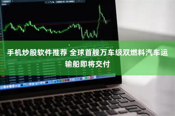 手机炒股软件推荐 全球首艘万车级双燃料汽车运输船即将交付