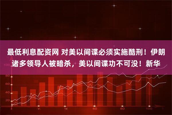 最低利息配资网 对美以间谍必须实施酷刑！伊朗诸多领导人被暗杀，美以间谍功不可没！新华