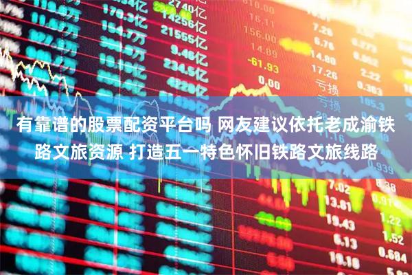 有靠谱的股票配资平台吗 网友建议依托老成渝铁路文旅资源 打造五一特色怀旧铁路文旅线路
