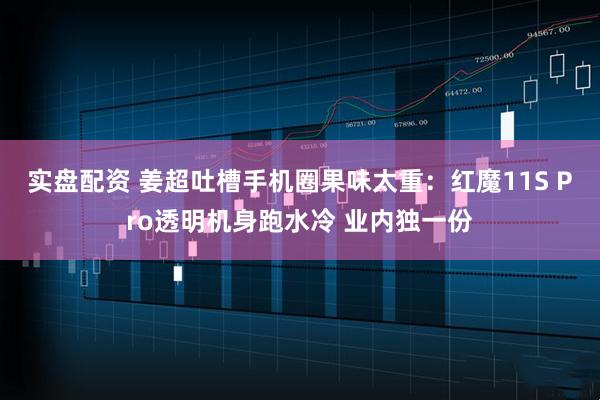 实盘配资 姜超吐槽手机圈果味太重：红魔11S Pro透明机身跑水冷 业内独一份